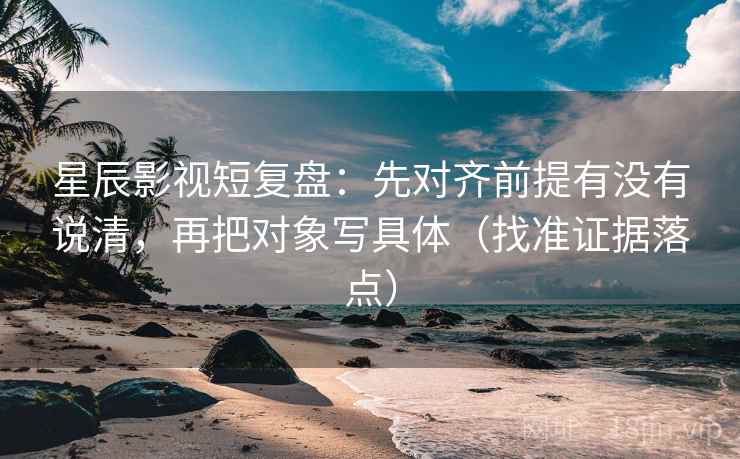 星辰影视短复盘：先对齐前提有没有说清，再把对象写具体（找准证据落点）