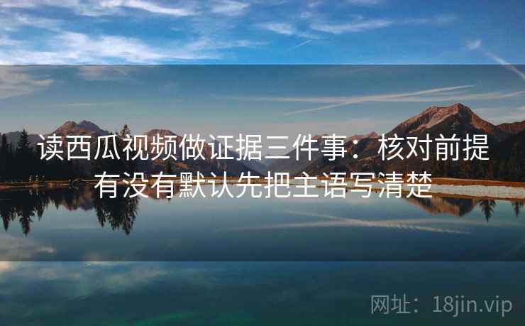 读西瓜视频做证据三件事：核对前提有没有默认先把主语写清楚